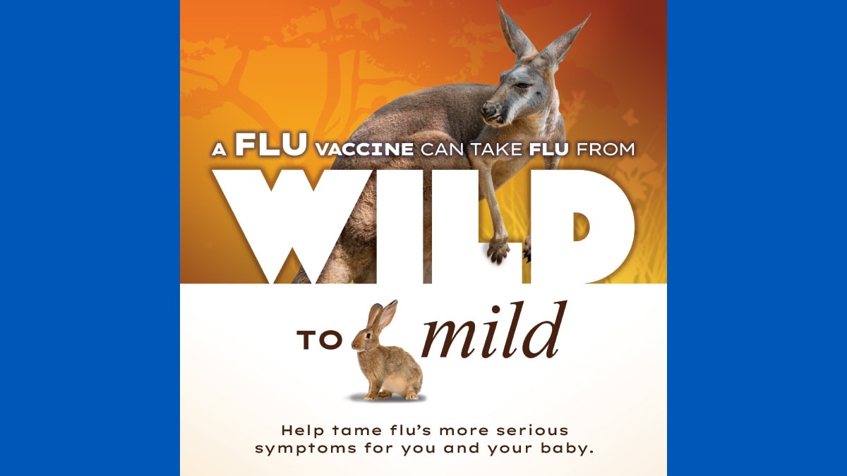 A flu vaccine can take flu from Wild to mild. Help tame flu's more serious symptoms for you and your baby. Talk to your provider about a flu vaccine for two.